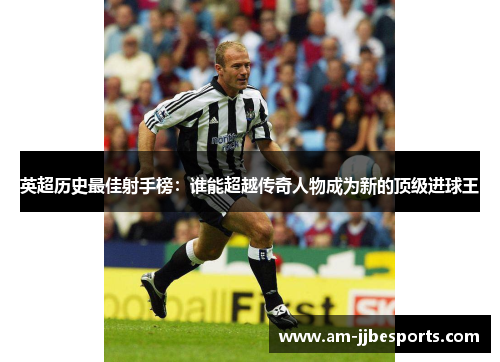 英超历史最佳射手榜:谁能超越传奇人物成为新的顶级进球王 英超历史最佳射手榜:谁能超越传奇人物成为新的顶级进球王