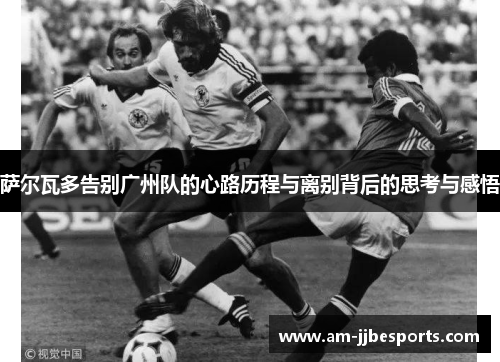 萨尔瓦多告别广州队的心路历程与离别背后的思考与感悟 萨尔瓦多告别广州队的心路历程与离别背后的思考与感悟