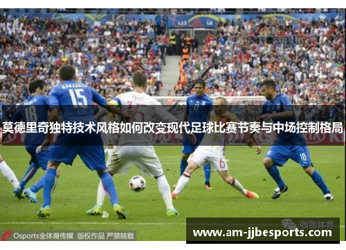 莫德里奇独特技术风格如何改变现代足球比赛节奏与中场控制格局