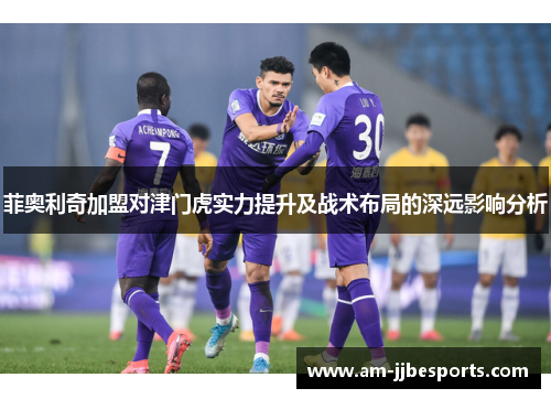 菲奥利奇加盟对津门虎实力提升及战术布局的深远影响分析