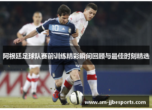 阿根廷足球队赛前训练精彩瞬间回顾与最佳时刻精选 阿根廷足球队赛前训练精彩瞬间回顾与最佳时刻精选