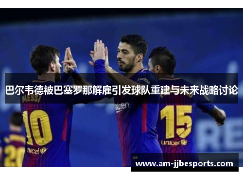 巴尔韦德被巴塞罗那解雇引发球队重建与未来战略讨论